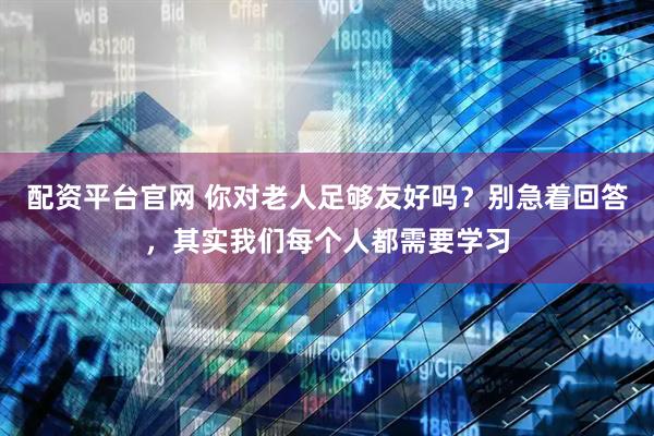 配资平台官网 你对老人足够友好吗？别急着回答，其实我们每个人都需要学习