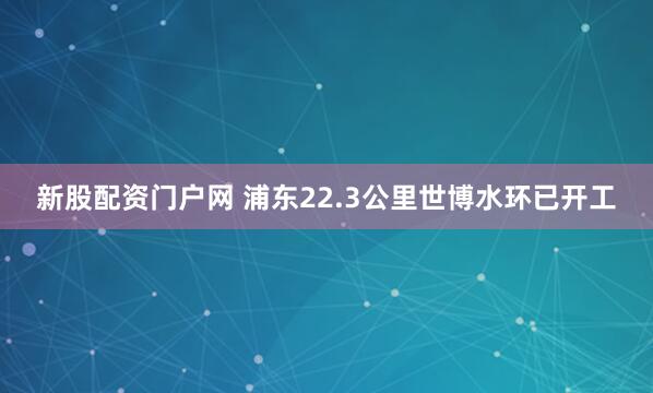 新股配资门户网 浦东22.3公里世博水环已开工