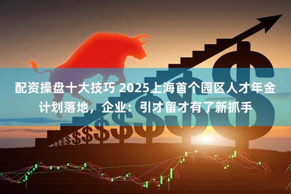 配资操盘十大技巧 2025上海首个园区人才年金计划落地，企业：引才留才有了新抓手