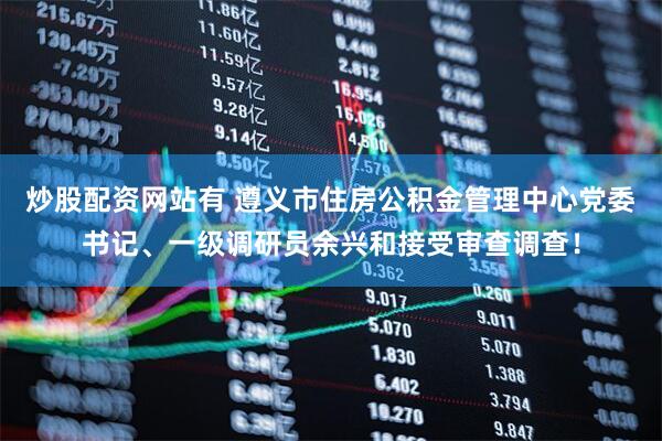 炒股配资网站有 遵义市住房公积金管理中心党委书记、一级调研员余兴和接受审查调查！