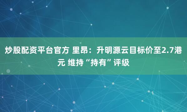 炒股配资平台官方 里昂：升明源云目标价至2.7港元 维持“持有”评级