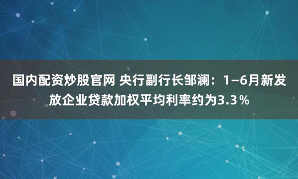 国内配资炒股官网 央行副行长邹澜：1—6月新发放企业贷款加权平均利率约为3.3％