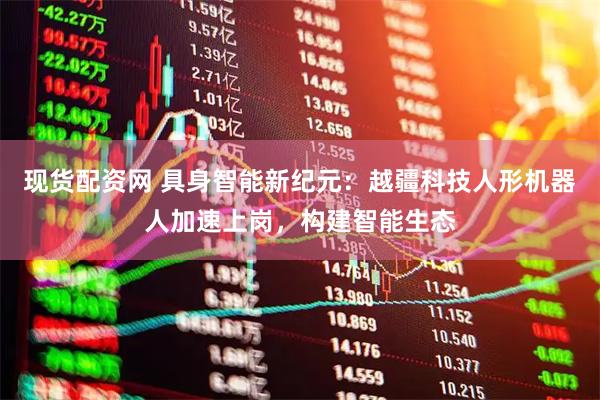 现货配资网 具身智能新纪元：越疆科技人形机器人加速上岗，构建智能生态