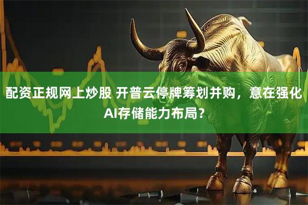 配资正规网上炒股 开普云停牌筹划并购，意在强化AI存储能力布局？