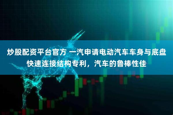 炒股配资平台官方 一汽申请电动汽车车身与底盘快速连接结构专利，汽车的鲁棒性佳