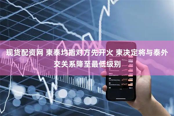 现货配资网 柬泰均指对方先开火 柬决定将与泰外交关系降至最低级别
