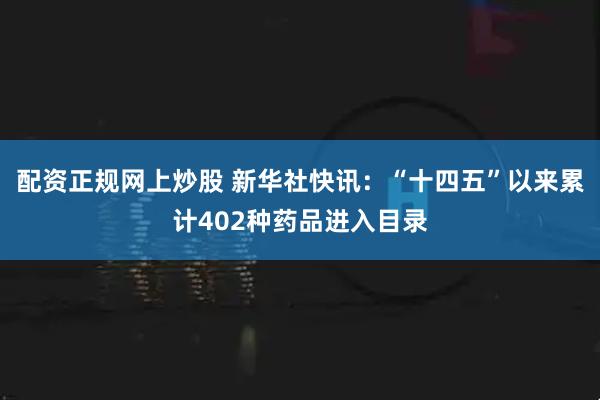 配资正规网上炒股 新华社快讯：“十四五”以来累计402种药品进入目录
