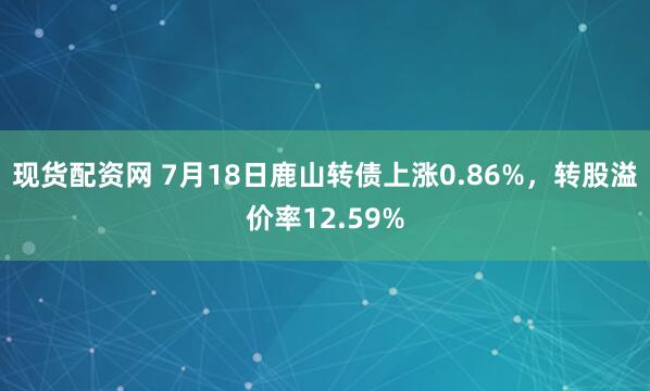 现货配资网 7月18日鹿山转债上涨0.86%，转股溢价率12.59%