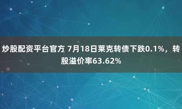 炒股配资平台官方 7月18日莱克转债下跌0.1%，转股溢价率63.62%