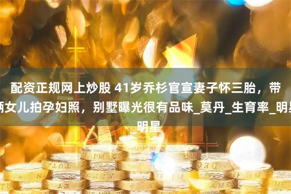 配资正规网上炒股 41岁乔杉官宣妻子怀三胎，带俩女儿拍孕妇照，别墅曝光很有品味_莫丹_生育率_明星