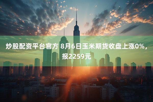 炒股配资平台官方 8月6日玉米期货收盘上涨0%，报2259元