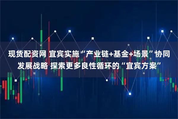 现货配资网 宜宾实施“产业链+基金+场景”协同发展战略 探索更多良性循环的“宜宾方案”