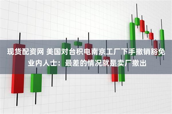 现货配资网 美国对台积电南京工厂下手撤销豁免 业内人士：最差的情况就是卖厂撤出