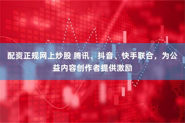 配资正规网上炒股 腾讯、抖音、快手联合，为公益内容创作者提供激励