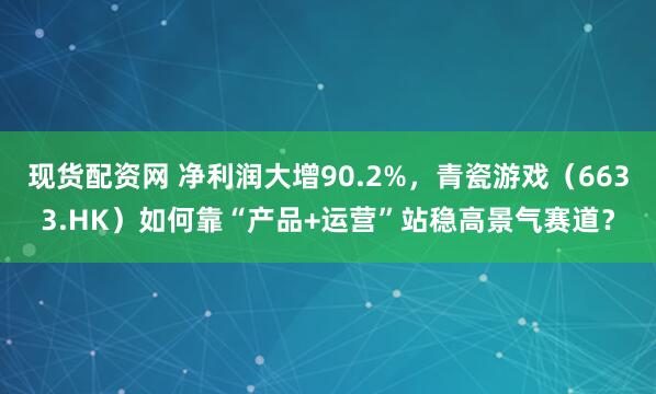 现货配资网 净利润大增90.2%，青瓷游戏（6633.HK）如何靠“产品+运营”站稳高景气赛道？