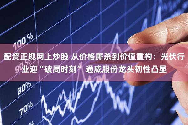 配资正规网上炒股 从价格厮杀到价值重构：光伏行业迎“破局时刻” 通威股份龙头韧性凸显