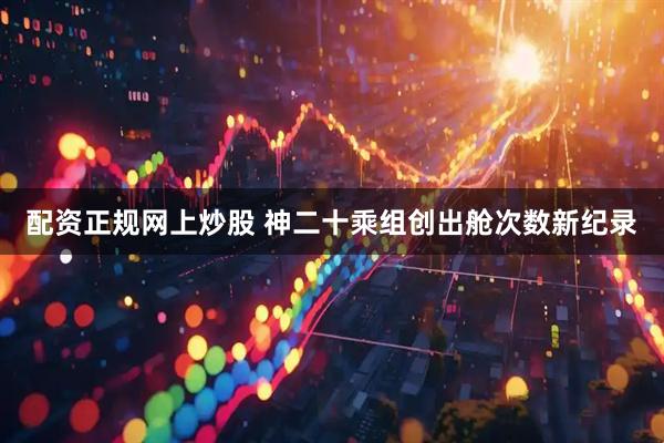配资正规网上炒股 神二十乘组创出舱次数新纪录