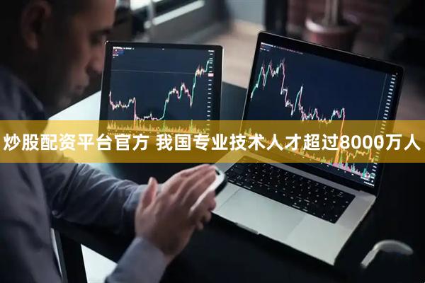 炒股配资平台官方 我国专业技术人才超过8000万人
