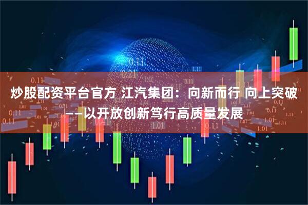 炒股配资平台官方 江汽集团：向新而行 向上突破——以开放创新笃行高质量发展