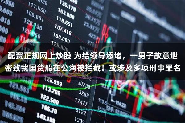 配资正规网上炒股 为给领导添堵，一男子故意泄密致我国货船在公海被拦截！或涉及多项刑事罪名