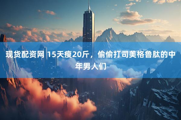 现货配资网 15天瘦20斤，偷偷打司美格鲁肽的中年男人们