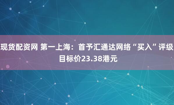 现货配资网 第一上海:首予汇通达网络“买入”评级 目标价23.38港元