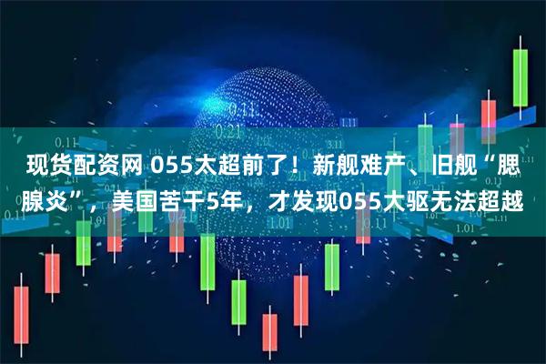 现货配资网 055太超前了!新舰难产、旧舰“腮腺炎”,美国苦干5年,才发现055大驱无法超越