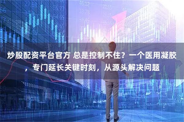 炒股配资平台官方 总是控制不住?一个医用凝胶,专门延长关键时刻,从源头解决问题