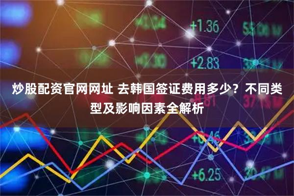 炒股配资官网网址 去韩国签证费用多少？不同类型及影响因素全解析