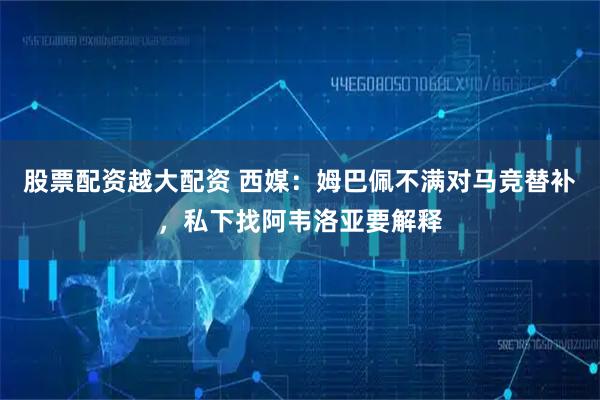 股票配资越大配资 西媒:姆巴佩不满对马竞替补,私下找阿韦洛亚要解释