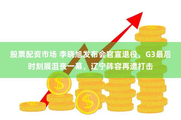 股票配资市场 李晓旭发布会官宣退役，G3最后时刻展沮丧一幕，辽宁阵容再遭打击
