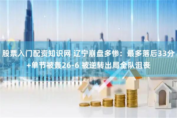 股票入门配资知识网 辽宁崩盘多惨：最多落后33分+单节被轰26-6 被逆转出局全队沮丧