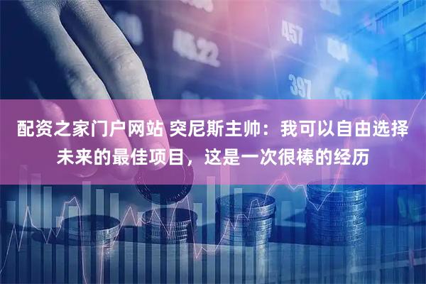 配资之家门户网站 突尼斯主帅：我可以自由选择未来的最佳项目，这是一次很棒的经历