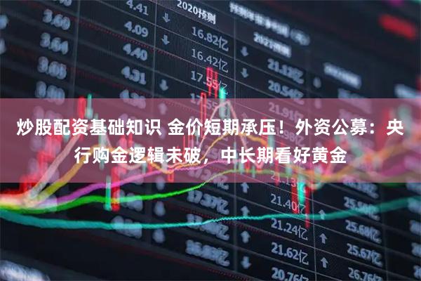 炒股配资基础知识 金价短期承压！外资公募：央行购金逻辑未破，中长期看好黄金